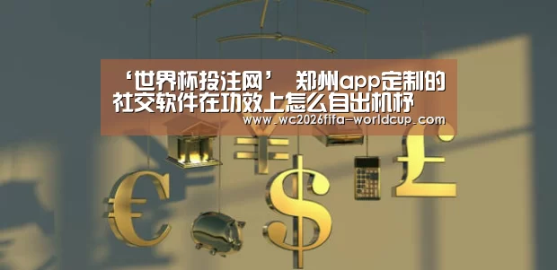 ‘世界杯投注网’
郑州app定制的社交软件在功效上怎么自出机杼(图1) 世界杯投注网